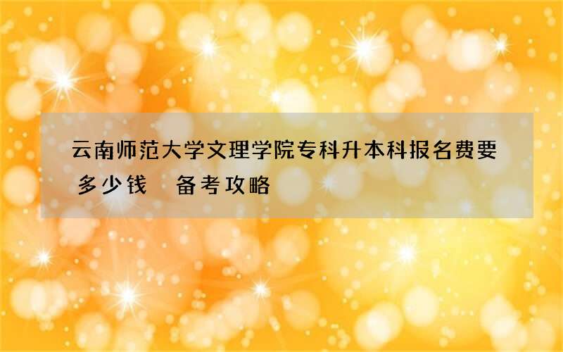 云南师范大学文理学院专科升本科报名费要多少钱 备考攻略